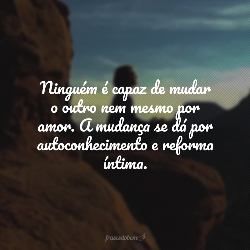 Ninguém é capaz de mudar o outro nem mesmo por amor. A mudança se dá por autoconhecimento e reforma íntima.