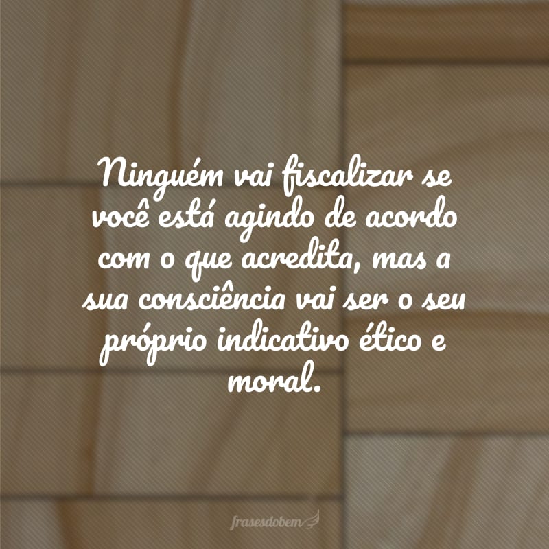 Ninguém vai fiscalizar se você está agindo de acordo com o que acredita, mas a sua consciência vai ser o seu próprio indicativo ético e moral.