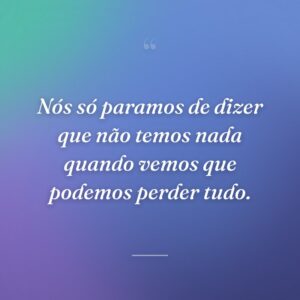 Nós só paramos de dizer que não temos nada quando vemos que podemos perder tudo.
