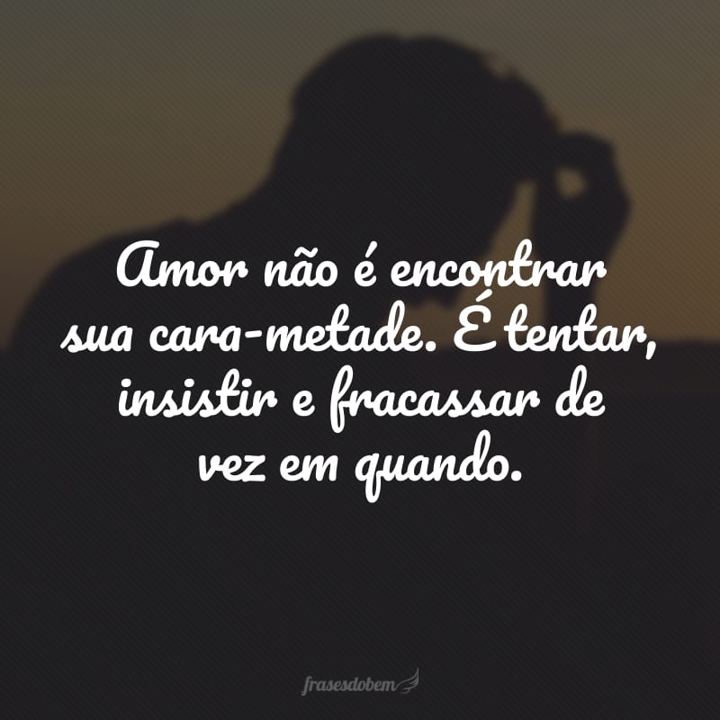 Amor não é encontrar sua cara-metade. É tentar, insistir e fracassar de vez em quando.