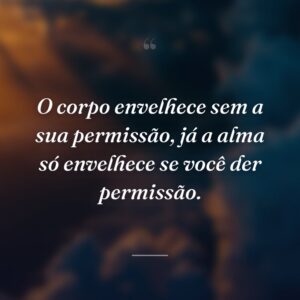 O corpo envelhece sem a sua permissão, já a alma só envelhece se você der permissão.