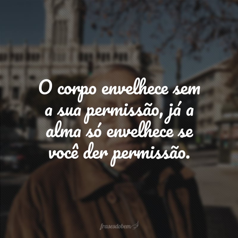 O corpo envelhece sem a sua permissão, já a alma só envelhece se você der permissão.