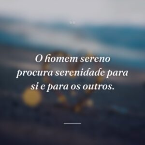 O homem sereno procura serenidade para si e para os outros.
