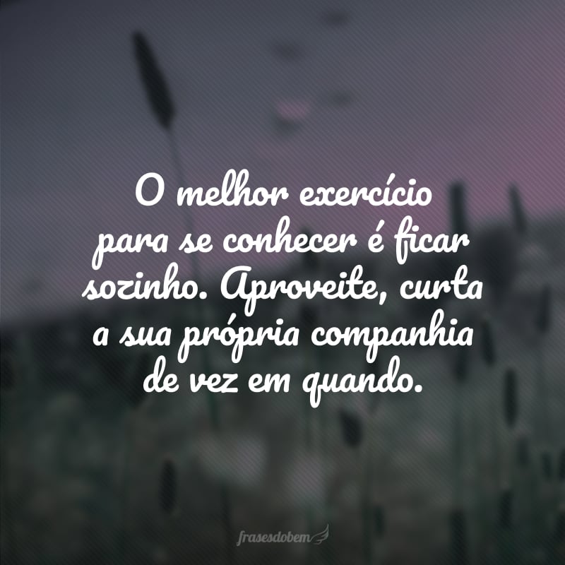 O melhor exercício para se conhecer é ficar sozinho. Aproveite, curta a sua própria companhia de vez em quando.