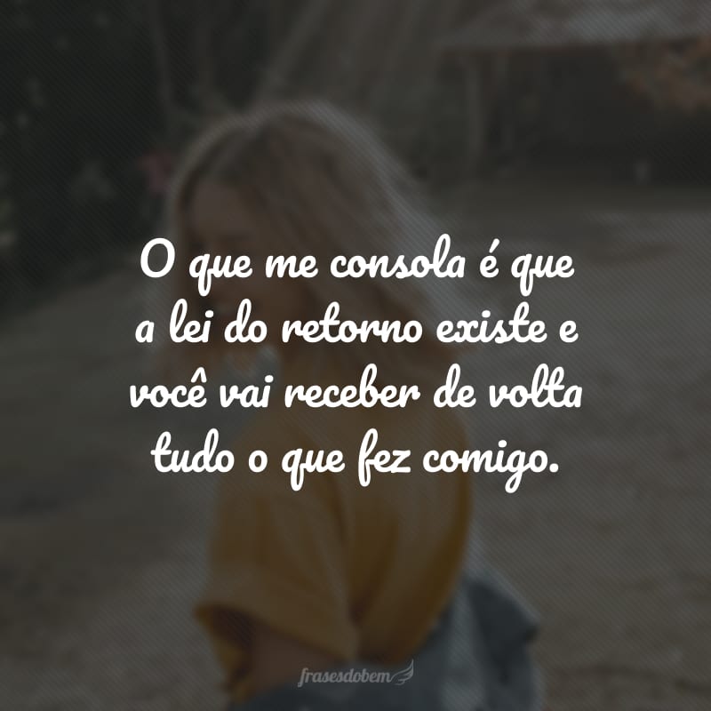 O que me consola é que a lei do retorno existe e você vai receber de volta tudo o que fez comigo.