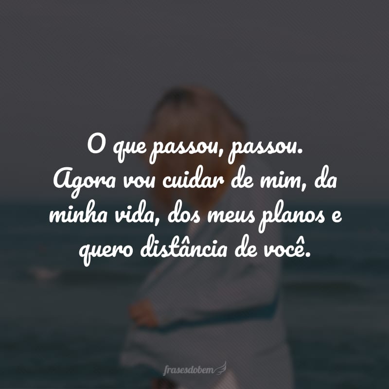 O que passou, passou. Agora vou cuidar de mim, da minha vida, dos meus planos e quero distância de você.