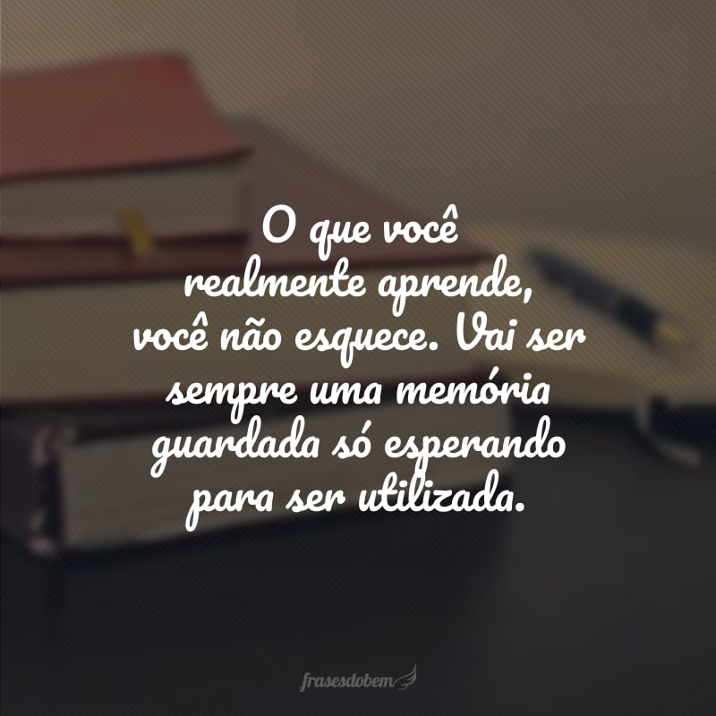 O que você realmente aprende, você não esquece. Vai ser sempre uma memória guardada só esperando para ser utilizada. 