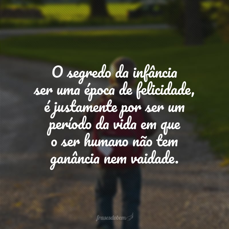 O segredo da infância ser uma época de felicidade, é justamente por ser um período da vida em que o ser humano não tem ganância nem vaidade.