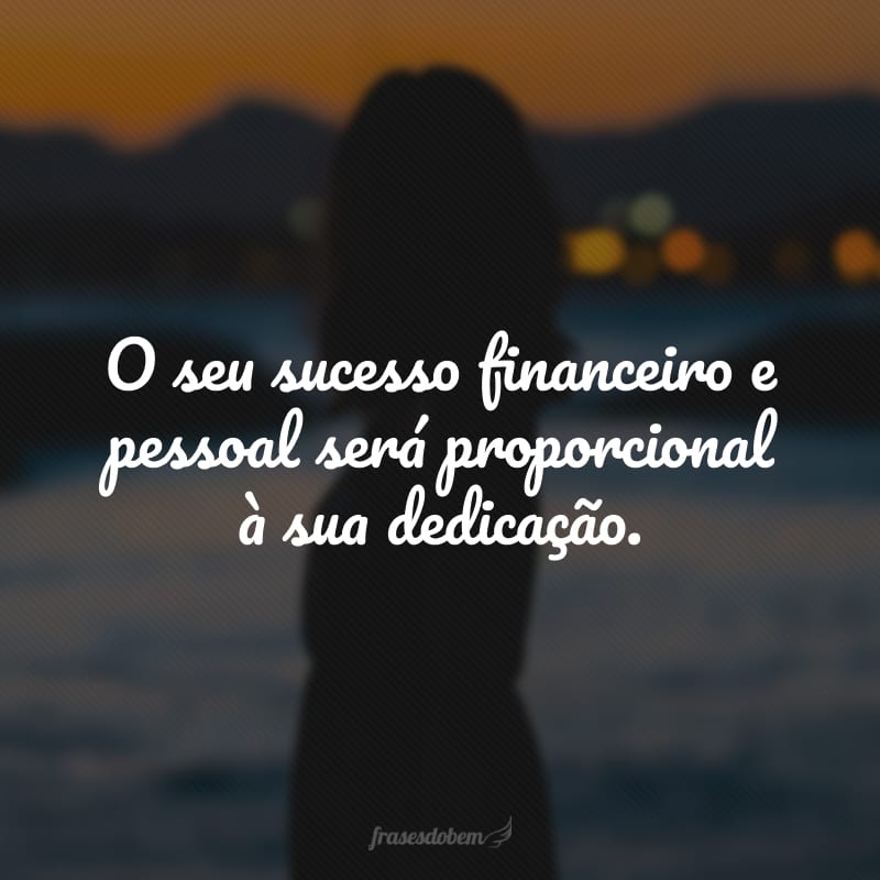 O seu sucesso financeiro e pessoal será proporcional à sua dedicação.