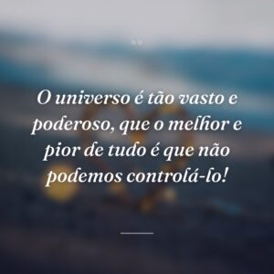 O universo é tão vasto e poderoso, que o melhor e pior de tudo é que não podemos controlá-lo!