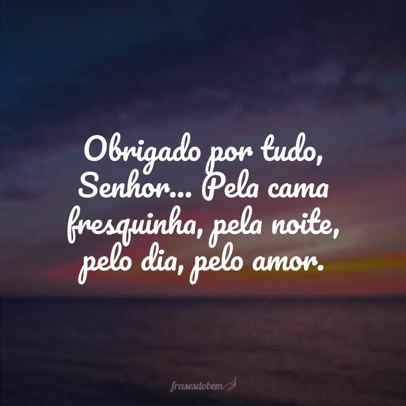 Obrigado por tudo, Senhor... Pela cama fresquinha, pela noite, pelo dia, pelo amor.