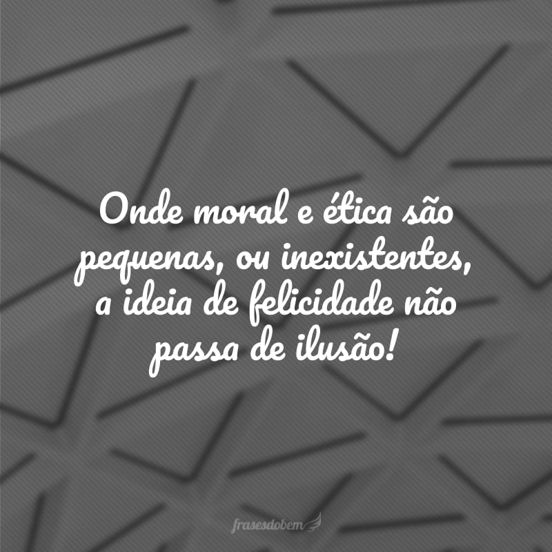 Onde moral e ética são pequenas, ou inexistentes, a ideia de felicidade não passa de ilusão!