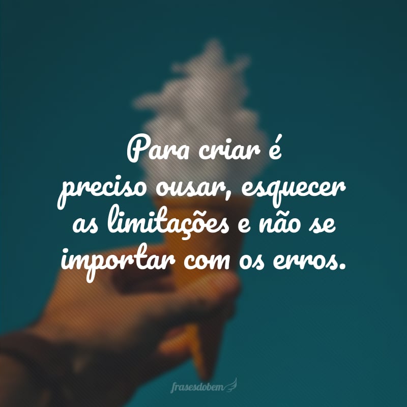 Para criar é preciso ousar, esquecer as limitações e não se importar com os erros.