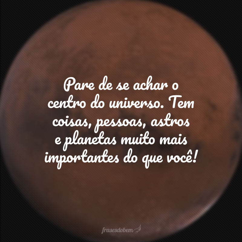 Pare de se achar o centro do universo. Tem coisas, pessoas, astros e planetas muito mais importantes do que você!