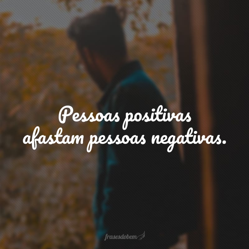 Pessoas positivas afastam pessoas negativas.