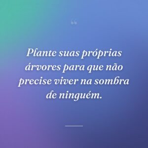 Plante suas próprias árvores para que não precise viver na sombra de ninguém.