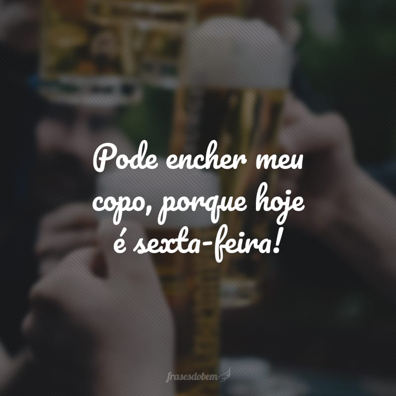 Pode encher meu copo, porque hoje é sexta-feira!