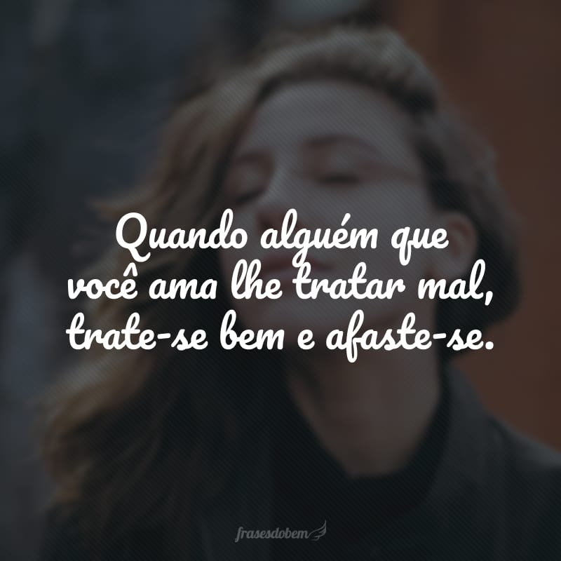 Quando alguém que você ama lhe tratar mal, trate-se bem e afaste-se.