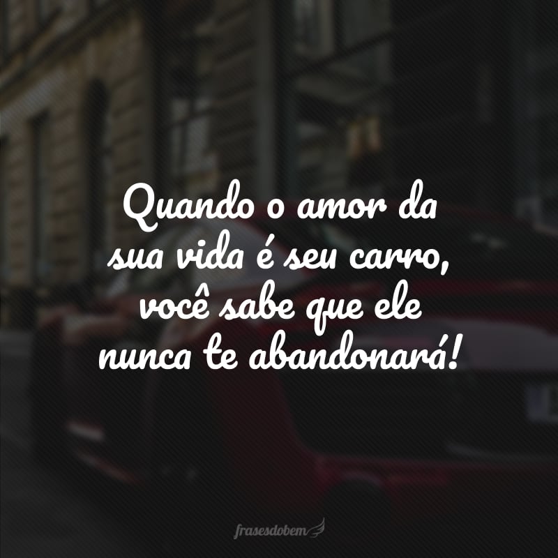 Quando o amor da sua vida é seu carro, você sabe que ele nunca te abandonará!