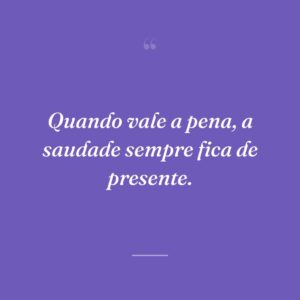Quando vale a pena, a saudade sempre fica de presente.
