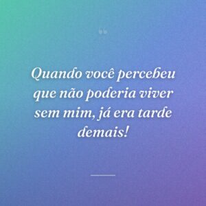 Quando você percebeu que não poderia viver sem mim, já era tarde demais!