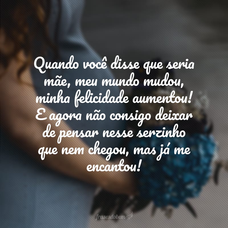 Quando você disse que seria mãe, meu mundo mudou, minha felicidade aumentou! E agora não consigo deixar de pensar nesse serzinho que nem chegou, mas já me encantou!