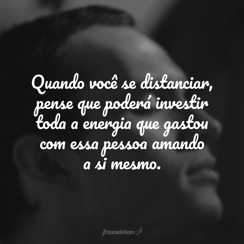 Quando você se distanciar, pense que poderá investir toda a energia que gastou com essa pessoa amando a si mesmo.