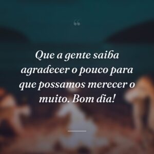 Que a gente saiba agradecer o pouco para que possamos merecer o muito. Bom dia!