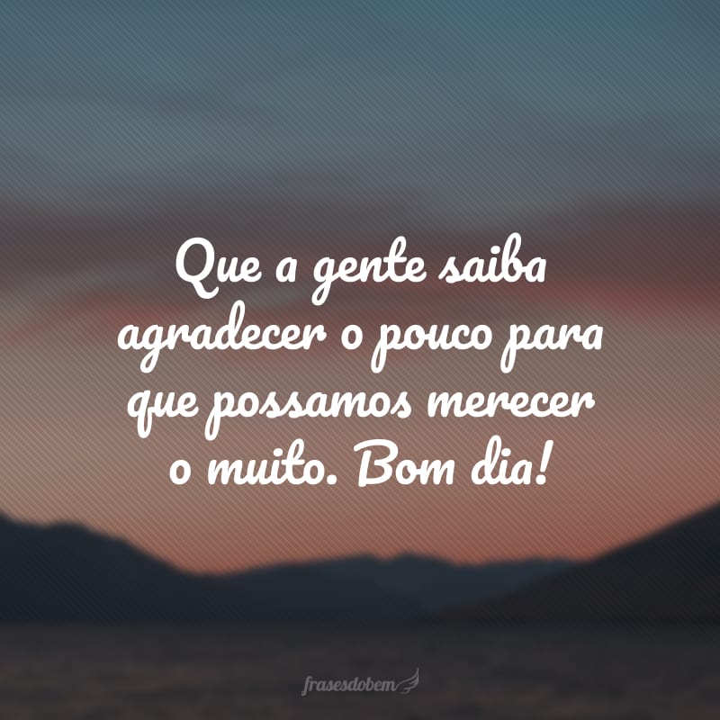 Que a gente saiba agradecer o pouco para que possamos merecer o muito. Bom dia!