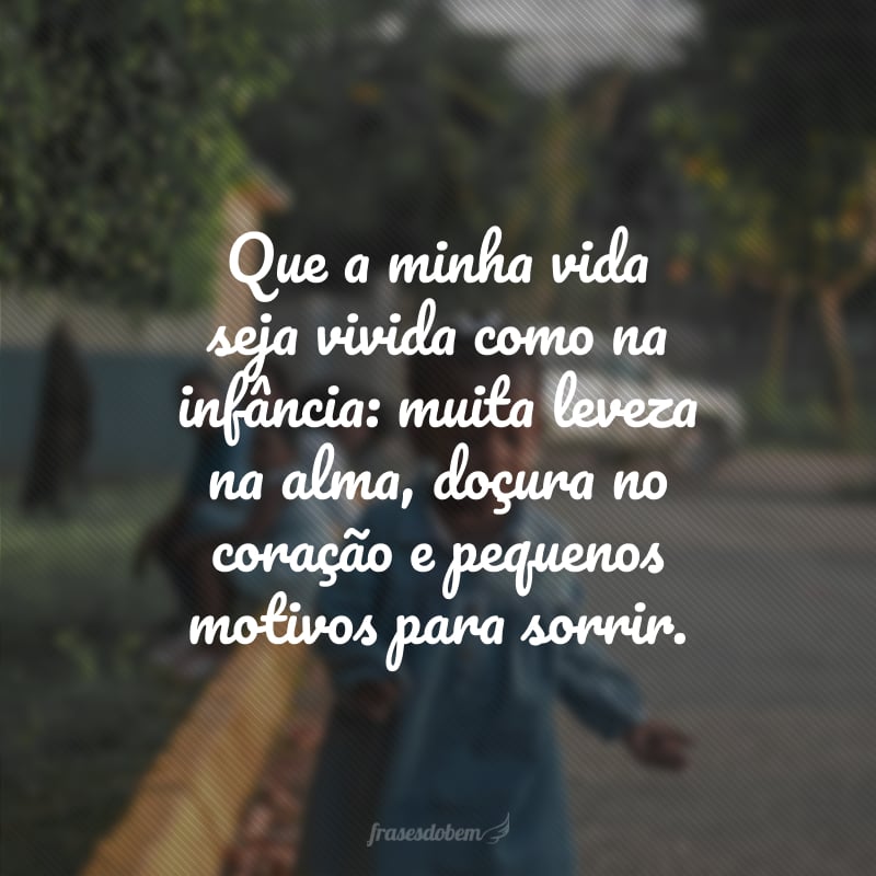 Que a minha vida seja vivida como na infância: muita leveza na alma, doçura no coração e pequenos motivos para sorrir.