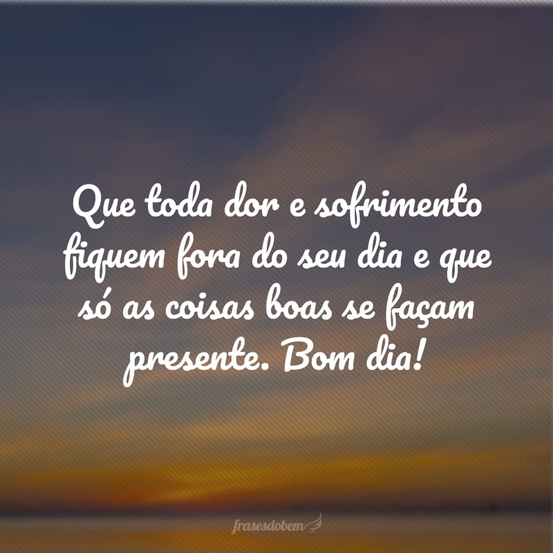 Que toda dor e sofrimento fiquem fora do seu dia e que só as coisas boas se façam presente. Bom dia!