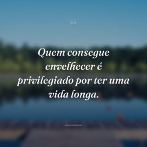 Quem consegue envelhecer é privilegiado por ter uma vida longa.