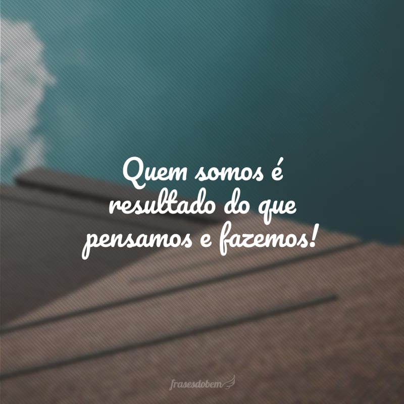 Quem somos é resultado do que pensamos e fazemos!