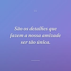 São os detalhes que fazem a nossa amizade ser tão única.