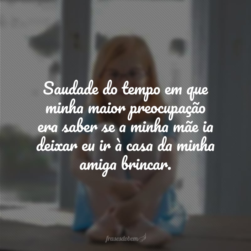 Saudade do tempo em que minha maior preocupação era saber se a minha mãe ia deixar eu ir à casa da minha amiga brincar.