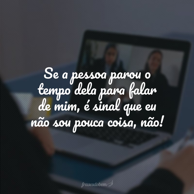 Se a pessoa parou o tempo dela para falar de mim, é sinal que eu não sou pouca coisa, não!