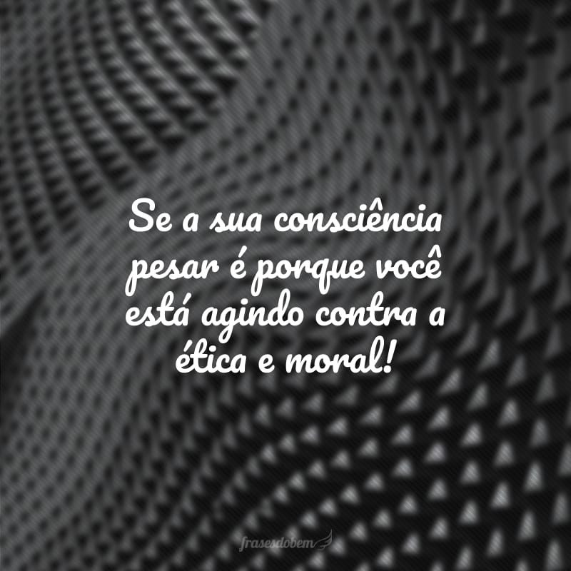 Se a sua consciência pesar é porque você está agindo contra a ética e moral!