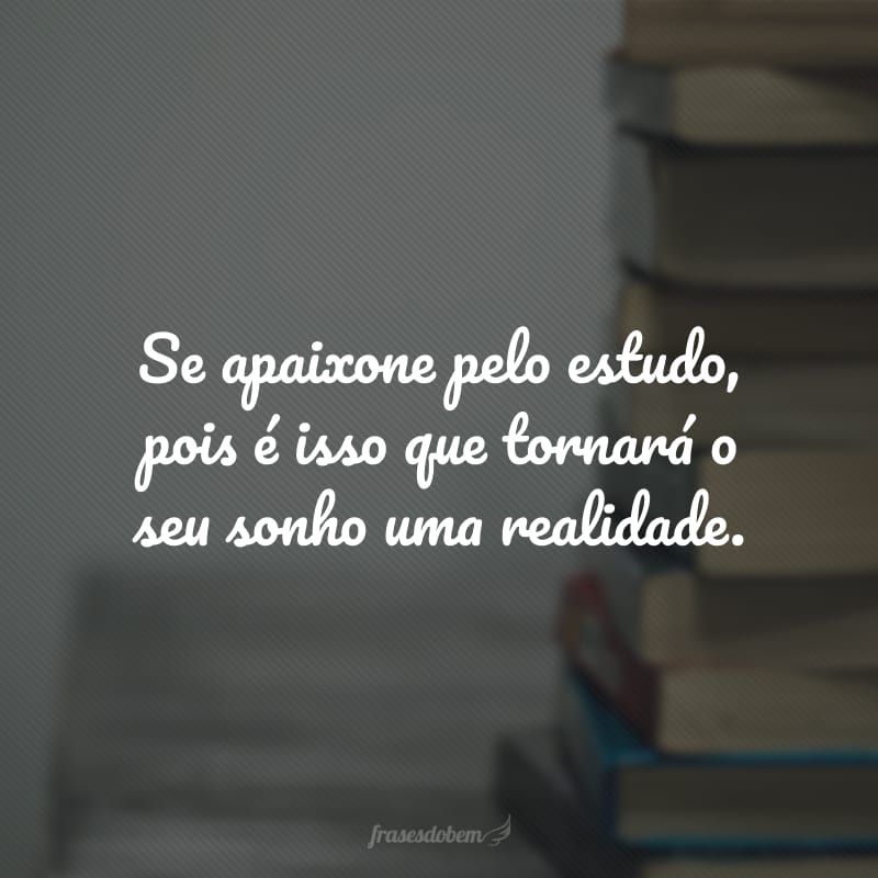 Se apaixone pelo estudo, pois é isso que tornará o seu sonho uma realidade.