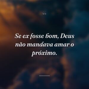 Se ex fosse bom, Deus não mandava amar o próximo.
