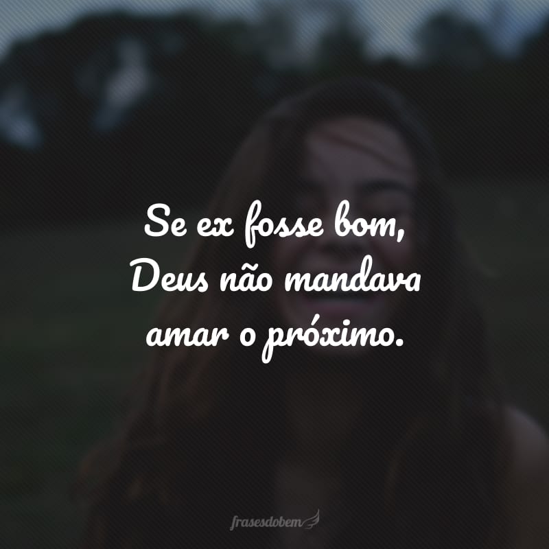 Se ex fosse bom, Deus não mandava amar o próximo.