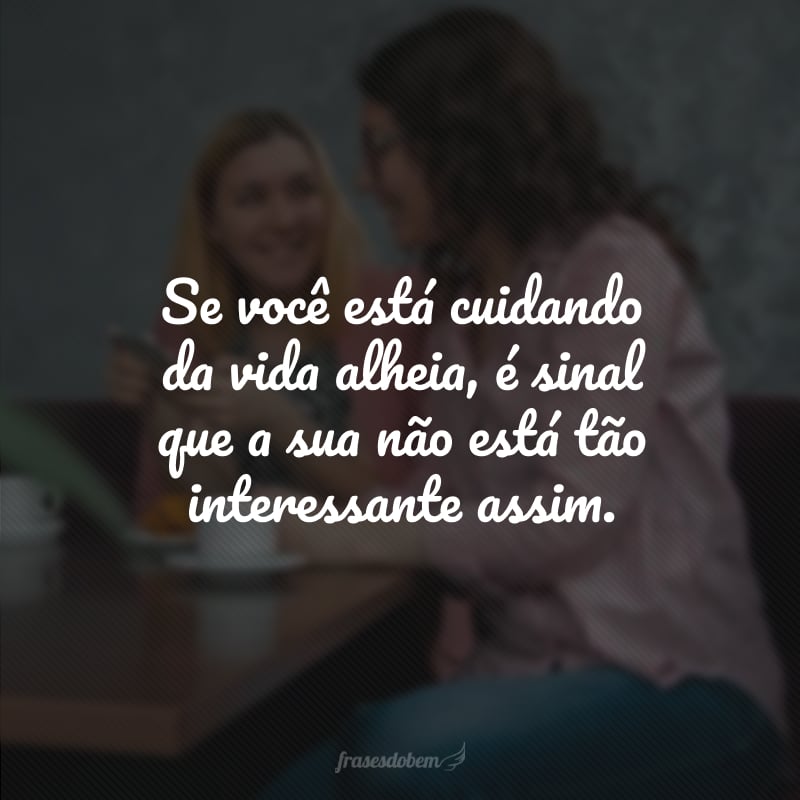 Se você está cuidando da vida alheia, é sinal que a sua não está tão interessante assim.