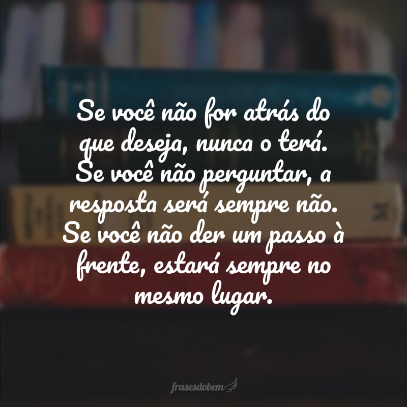 Se você não for atrás do que deseja, nunca o terá. Se você não perguntar, a resposta será sempre não. Se você não der um passo à frente, estará sempre no mesmo lugar.