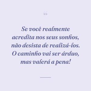 Se você realmente acredita nos seus sonhos, não desista de realizá-los. O caminho vai ser árduo, mas valerá a pena!