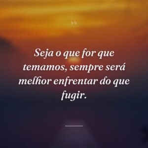 Seja o que for que temamos, sempre será melhor enfrentar do que fugir.