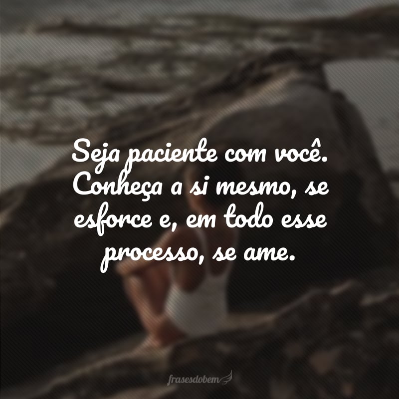 Seja paciente com você. Conheça a si mesmo, se esforce e, em todo esse processo, se ame.