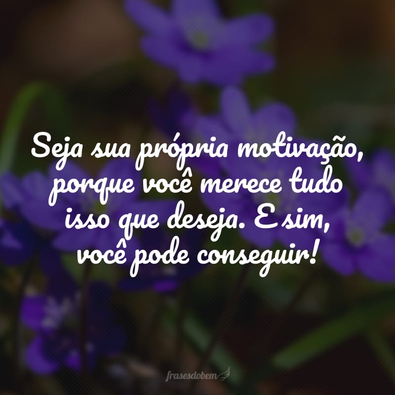 Seja sua própria motivação, porque você merece tudo isso que deseja. E sim, você pode conseguir!