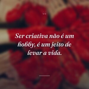Ser criativa não é um hobby, é um jeito de levar a vida.