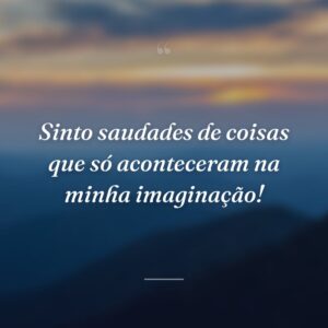 Sinto saudades de coisas que só aconteceram na minha imaginação!