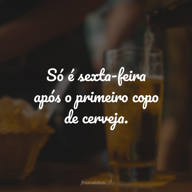 Só é sexta-feira após o primeiro copo de cerveja.