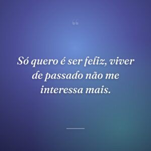 Só quero é ser feliz, viver de passado não me interessa mais.